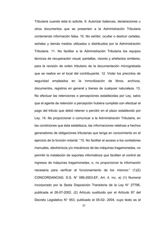 37
Tributaria cuando ésta lo solicite. 9. Autorizar balances, declaraciones u
otros documentos que se presenten a la Administración Tributaria
conteniendo información falsa. 10. No exhibir, ocultar o destruir carteles,
señales y demás medios utilizados o distribuidos por la Administración
Tributaria. 11. No facilitar a la Administración Tributaria los equipos
técnicos de recuperación visual, pantallas, visores y artefactos similares,
para la revisión de orden tributario de la documentación micrograbada
que se realice en el local del contribuyente. 12. Violar los precintos de
seguridad empleados en la inmovilización de libros, archivos,
documentos, registros en general y bienes de cualquier naturaleza. 13.
No efectuar las retenciones o percepciones establecidas por Ley, salvo
que el agente de retención o percepción hubiera cumplido con efectuar el
pago del tributo que debió retener o percibir en el plazo establecido por
Ley. 14. No proporcionar o comunicar a la Administración Tributaria, en
las condiciones que ésta establezca, las informaciones relativas a hechos
generadores de obligaciones tributarias que tenga en conocimiento en el
ejercicio de la función notarial. “15. No facilitar el acceso a los contadores
manuales, electrónicos y/o mecánicos de las máquinas tragamonedas, no
permitir la instalación de soportes informáticos que faciliten el control de
ingresos de máquinas tragamonedas; o, no proporcionar la información
necesaria para verificar el funcionamiento de los mismos:” (1)(2)
CONCORDANCIAS: D.S. N° 086-2003-EF, Art. 4, inc. a) (1) Numeral
incorporado por la Sexta Disposición Transitoria de la Ley N° 27796,
publicada el 26-07-2002. (2) Artículo sustituido por el Artículo 87 del
Decreto Legislativo N° 953, publicado el 05-02- 2004, cuyo texto es el
 
