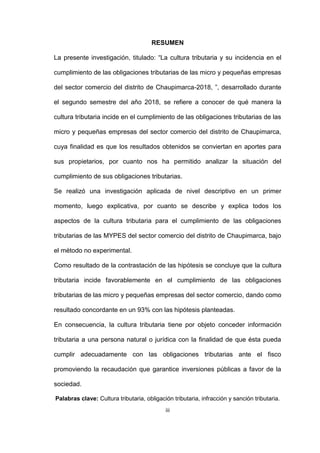 iii
RESUMEN
La presente investigación, titulado: “La cultura tributaria y su incidencia en el
cumplimiento de las obligaciones tributarias de las micro y pequeñas empresas
del sector comercio del distrito de Chaupimarca-2018, ”, desarrollado durante
el segundo semestre del año 2018, se refiere a conocer de qué manera la
cultura tributaria incide en el cumplimiento de las obligaciones tributarias de las
micro y pequeñas empresas del sector comercio del distrito de Chaupimarca,
cuya finalidad es que los resultados obtenidos se conviertan en aportes para
sus propietarios, por cuanto nos ha permitido analizar la situación del
cumplimiento de sus obligaciones tributarias.
Se realizó una investigación aplicada de nivel descriptivo en un primer
momento, luego explicativa, por cuanto se describe y explica todos los
aspectos de la cultura tributaria para el cumplimiento de las obligaciones
tributarias de las MYPES del sector comercio del distrito de Chaupimarca, bajo
el método no experimental.
Como resultado de la contrastación de las hipótesis se concluye que la cultura
tributaria incide favorablemente en el cumplimiento de las obligaciones
tributarias de las micro y pequeñas empresas del sector comercio, dando como
resultado concordante en un 93% con las hipótesis planteadas.
En consecuencia, la cultura tributaria tiene por objeto conceder información
tributaria a una persona natural o jurídica con la finalidad de que ésta pueda
cumplir adecuadamente con las obligaciones tributarias ante el fisco
promoviendo la recaudación que garantice inversiones públicas a favor de la
sociedad.
Palabras clave: Cultura tributaria, obligación tributaria, infracción y sanción tributaria.
 