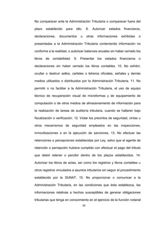 39
No comparecer ante la Administración Tributaria o comparecer fuera del
plazo establecido para ello. 8. Autorizar estados financieros,
declaraciones, documentos u otras informaciones exhibidas o
presentadas a la Administración Tributaria conteniendo información no
conforme a la realidad, o autorizar balances anuales sin haber cerrado los
libros de contabilidad. 9. Presentar los estados financieros o
declaraciones sin haber cerrado los libros contables. 10. No exhibir,
ocultar o destruir sellos, carteles o letreros oficiales, señales y demás
medios utilizados o distribuidos por la Administración Tributaria. 11. No
permitir o no facilitar a la Administración Tributaria, el uso de equipo
técnico de recuperación visual de microformas y de equipamiento de
computación o de otros medios de almacenamiento de información para
la realización de tareas de auditoría tributaria, cuando se hallaren bajo
fiscalización o verificación. 12. Violar los precintos de seguridad, cintas u
otros mecanismos de seguridad empleados en las inspecciones,
inmovilizaciones o en la ejecución de sanciones. 13. No efectuar las
retenciones o percepciones establecidas por Ley, salvo que el agente de
retención o percepción hubiera cumplido con efectuar el pago del tributo
que debió retener o percibir dentro de los plazos establecidos. 14.
Autorizar los libros de actas, así como los registros y libros contables u
otros registros vinculados a asuntos tributarios sin seguir el procedimiento
establecido por la SUNAT. 15. No proporcionar o comunicar a la
Administración Tributaria, en las condiciones que ésta establezca, las
informaciones relativas a hechos susceptibles de generar obligaciones
tributarias que tenga en conocimiento en el ejercicio de la función notarial
 