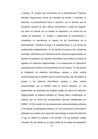 40
o pública. 16. Impedir que funcionarios de la Administración Tributaria
efectúen inspecciones, tomas de inventario de bienes, o controlen su
ejecución, la comprobación física y valuación; y/o no permitir que se
practiquen arqueos de caja, valores, documentos y control de ingresos,
así como no permitir y/o no facilitar la inspección o el control de los
medios de transporte. 17. Impedir u obstaculizar la inmovilización o
incautación no permitiendo el ingreso de los funcionarios de la
Administración Tributaria al local o al establecimiento o a la oficina de
profesionales independientes. 18. No facilitar el acceso a los contadores
manuales, electrónicos y/o mecánicos de las máquinas tragamonedas, no
permitir la instalación de soportes informáticos que faciliten el control de
ingresos de máquinas tragamonedas; o no proporcionar la información
necesaria para verificar el funcionamiento de los mismos. 19. No permitir
la instalación de sistemas informáticos, equipos u otros medios
proporcionados por la SUNAT para el control tributario. 20. No facilitar el
acceso a los sistemas informáticos, equipos u otros medios
proporcionados por la SUNAT para el control tributario. 21. No
implementar, las empresas que explotan juegos de casino y/o máquinas
tragamonedas, el Sistema Unificado en Tiempo Real o implementar un
sistema que no reúne las características técnicas establecidas por
SUNAT. 22. No cumplir con las disposiciones sobre actividades artísticas
o vinculadas a espectáculos públicos. 23. No proporcionar la información
solicitada con ocasión de la ejecución del embargo en forma de retención
a que se refiere el numeral 4 del Artículo 118 del presente Código
Tributario 24. No exhibir en un lugar visible de la unidad de explotación
 