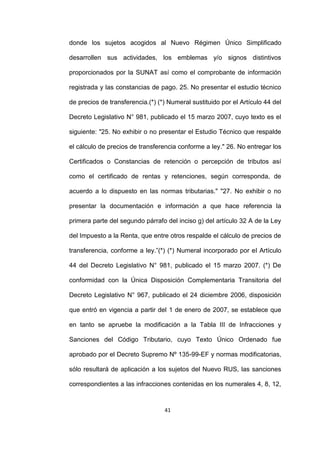 41
donde los sujetos acogidos al Nuevo Régimen Único Simplificado
desarrollen sus actividades, los emblemas y/o signos distintivos
proporcionados por la SUNAT así como el comprobante de información
registrada y las constancias de pago. 25. No presentar el estudio técnico
de precios de transferencia.(*) (*) Numeral sustituido por el Artículo 44 del
Decreto Legislativo N° 981, publicado el 15 marzo 2007, cuyo texto es el
siguiente: "25. No exhibir o no presentar el Estudio Técnico que respalde
el cálculo de precios de transferencia conforme a ley." 26. No entregar los
Certificados o Constancias de retención o percepción de tributos así
como el certificado de rentas y retenciones, según corresponda, de
acuerdo a lo dispuesto en las normas tributarias." "27. No exhibir o no
presentar la documentación e información a que hace referencia la
primera parte del segundo párrafo del inciso g) del artículo 32 A de la Ley
del Impuesto a la Renta, que entre otros respalde el cálculo de precios de
transferencia, conforme a ley.”(*) (*) Numeral incorporado por el Artículo
44 del Decreto Legislativo N° 981, publicado el 15 marzo 2007. (*) De
conformidad con la Única Disposición Complementaria Transitoria del
Decreto Legislativo N° 967, publicado el 24 diciembre 2006, disposición
que entró en vigencia a partir del 1 de enero de 2007, se establece que
en tanto se apruebe la modificación a la Tabla III de Infracciones y
Sanciones del Código Tributario, cuyo Texto Único Ordenado fue
aprobado por el Decreto Supremo Nº 135-99-EF y normas modificatorias,
sólo resultará de aplicación a los sujetos del Nuevo RUS, las sanciones
correspondientes a las infracciones contenidas en los numerales 4, 8, 12,
 