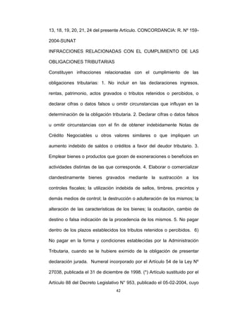 42
13, 18, 19, 20, 21, 24 del presente Artículo. CONCORDANCIA: R. Nº 159-
2004-SUNAT
INFRACCIONES RELACIONADAS CON EL CUMPLIMIENTO DE LAS
OBLIGACIONES TRIBUTARIAS
Constituyen infracciones relacionadas con el cumplimiento de las
obligaciones tributarias: 1. No incluir en las declaraciones ingresos,
rentas, patrimonio, actos gravados o tributos retenidos o percibidos, o
declarar cifras o datos falsos u omitir circunstancias que influyan en la
determinación de la obligación tributaria. 2. Declarar cifras o datos falsos
u omitir circunstancias con el fin de obtener indebidamente Notas de
Crédito Negociables u otros valores similares o que impliquen un
aumento indebido de saldos o créditos a favor del deudor tributario. 3.
Emplear bienes o productos que gocen de exoneraciones o beneficios en
actividades distintas de las que corresponde. 4. Elaborar o comercializar
clandestinamente bienes gravados mediante la sustracción a los
controles fiscales; la utilización indebida de sellos, timbres, precintos y
demás medios de control; la destrucción o adulteración de los mismos; la
alteración de las características de los bienes; la ocultación, cambio de
destino o falsa indicación de la procedencia de los mismos. 5. No pagar
dentro de los plazos establecidos los tributos retenidos o percibidos. 6)
No pagar en la forma y condiciones establecidas por la Administración
Tributaria, cuando se le hubiere eximido de la obligación de presentar
declaración jurada. Numeral incorporado por el Artículo 54 de la Ley Nº
27038, publicada el 31 de diciembre de 1998. (*) Artículo sustituido por el
Artículo 88 del Decreto Legislativo N° 953, publicado el 05-02-2004, cuyo
 