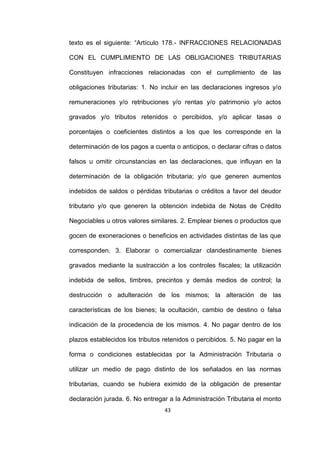 43
texto es el siguiente: “Artículo 178.- INFRACCIONES RELACIONADAS
CON EL CUMPLIMIENTO DE LAS OBLIGACIONES TRIBUTARIAS
Constituyen infracciones relacionadas con el cumplimiento de las
obligaciones tributarias: 1. No incluir en las declaraciones ingresos y/o
remuneraciones y/o retribuciones y/o rentas y/o patrimonio y/o actos
gravados y/o tributos retenidos o percibidos, y/o aplicar tasas o
porcentajes o coeficientes distintos a los que les corresponde en la
determinación de los pagos a cuenta o anticipos, o declarar cifras o datos
falsos u omitir circunstancias en las declaraciones, que influyan en la
determinación de la obligación tributaria; y/o que generen aumentos
indebidos de saldos o pérdidas tributarias o créditos a favor del deudor
tributario y/o que generen la obtención indebida de Notas de Crédito
Negociables u otros valores similares. 2. Emplear bienes o productos que
gocen de exoneraciones o beneficios en actividades distintas de las que
corresponden. 3. Elaborar o comercializar clandestinamente bienes
gravados mediante la sustracción a los controles fiscales; la utilización
indebida de sellos, timbres, precintos y demás medios de control; la
destrucción o adulteración de los mismos; la alteración de las
características de los bienes; la ocultación, cambio de destino o falsa
indicación de la procedencia de los mismos. 4. No pagar dentro de los
plazos establecidos los tributos retenidos o percibidos. 5. No pagar en la
forma o condiciones establecidas por la Administración Tributaria o
utilizar un medio de pago distinto de los señalados en las normas
tributarias, cuando se hubiera eximido de la obligación de presentar
declaración jurada. 6. No entregar a la Administración Tributaria el monto
 
