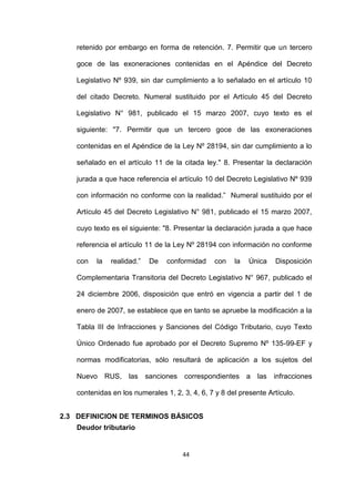 44
retenido por embargo en forma de retención. 7. Permitir que un tercero
goce de las exoneraciones contenidas en el Apéndice del Decreto
Legislativo Nº 939, sin dar cumplimiento a lo señalado en el artículo 10
del citado Decreto. Numeral sustituido por el Artículo 45 del Decreto
Legislativo N° 981, publicado el 15 marzo 2007, cuyo texto es el
siguiente: "7. Permitir que un tercero goce de las exoneraciones
contenidas en el Apéndice de la Ley Nº 28194, sin dar cumplimiento a lo
señalado en el artículo 11 de la citada ley." 8. Presentar la declaración
jurada a que hace referencia el artículo 10 del Decreto Legislativo Nº 939
con información no conforme con la realidad.” Numeral sustituido por el
Artículo 45 del Decreto Legislativo N° 981, publicado el 15 marzo 2007,
cuyo texto es el siguiente: "8. Presentar la declaración jurada a que hace
referencia el artículo 11 de la Ley Nº 28194 con información no conforme
con la realidad.” De conformidad con la Única Disposición
Complementaria Transitoria del Decreto Legislativo N° 967, publicado el
24 diciembre 2006, disposición que entró en vigencia a partir del 1 de
enero de 2007, se establece que en tanto se apruebe la modificación a la
Tabla III de Infracciones y Sanciones del Código Tributario, cuyo Texto
Único Ordenado fue aprobado por el Decreto Supremo Nº 135-99-EF y
normas modificatorias, sólo resultará de aplicación a los sujetos del
Nuevo RUS, las sanciones correspondientes a las infracciones
contenidas en los numerales 1, 2, 3, 4, 6, 7 y 8 del presente Artículo.
2.3 DEFINICION DE TERMINOS BÁSICOS
Deudor tributario
 