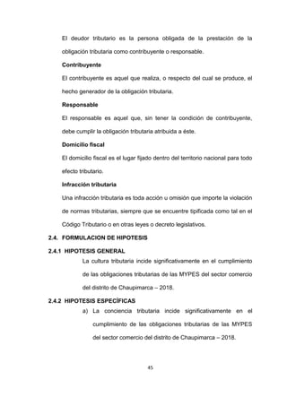 45
El deudor tributario es la persona obligada de la prestación de la
obligación tributaria como contribuyente o responsable.
Contribuyente
El contribuyente es aquel que realiza, o respecto del cual se produce, el
hecho generador de la obligación tributaria.
Responsable
El responsable es aquel que, sin tener la condición de contribuyente,
debe cumplir la obligación tributaria atribuida a éste.
Domicilio fiscal
El domicilio fiscal es el lugar fijado dentro del territorio nacional para todo
efecto tributario.
Infracción tributaria
Una infracción tributaria es toda acción u omisión que importe la violación
de normas tributarias, siempre que se encuentre tipificada como tal en el
Código Tributario o en otras leyes o decreto legislativos.
2.4. FORMULACION DE HIPOTESIS
2.4.1 HIPOTESIS GENERAL
La cultura tributaria incide significativamente en el cumplimiento
de las obligaciones tributarias de las MYPES del sector comercio
del distrito de Chaupimarca – 2018.
2.4.2 HIPOTESIS ESPECÍFICAS
a) La conciencia tributaria incide significativamente en el
cumplimiento de las obligaciones tributarias de las MYPES
del sector comercio del distrito de Chaupimarca – 2018.
 