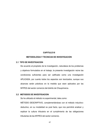 47
CAPITULO III
METODOLOGIA Y TECNICAS DE INVESTIGACION
3.1 TIPO DE INVESTIGACION
De acuerdo al propósito de la investigación, naturaleza de los problemas
y objetivos formulados en el trabajo, la presente investigación reúne las
condiciones suficientes para ser calificado como una investigación
APLICADA, por cuanto todos los aspectos son teorizados, aunque sus
alcances serán prácticos en la medida que sean aplicados por las
MYPES del sector comercio del distrito de Chaupimarca.
3.2 METODOS DE INVESTIGACION
Se ha utilizado el método no experimental, tales como:
MÉTODO DESCRIPTIVO, complementándose con el método inductivo-
deductivo, en su modalidad ex post facto, que nos permitirá analizar y
explicar la cultura tributaria en el cumplimiento de las obligaciones
tributarias de las MYPES del sector comercio.
 
