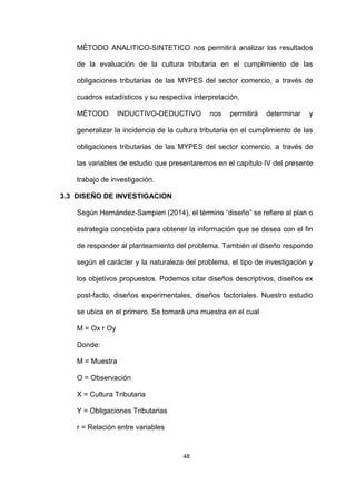 48
MÉTODO ANALITICO-SINTETICO nos permitirá analizar los resultados
de la evaluación de la cultura tributaria en el cumplimiento de las
obligaciones tributarias de las MYPES del sector comercio, a través de
cuadros estadísticos y su respectiva interpretación.
MÉTODO INDUCTIVO-DEDUCTIVO nos permitirá determinar y
generalizar la incidencia de la cultura tributaria en el cumplimiento de las
obligaciones tributarias de las MYPES del sector comercio, a través de
las variables de estudio que presentaremos en el capítulo IV del presente
trabajo de investigación.
3.3 DISEÑO DE INVESTIGACION
Según Hernández-Sampieri (2014), el término “diseño” se refiere al plan o
estrategia concebida para obtener la información que se desea con el fin
de responder al planteamiento del problema. También el diseño responde
según el carácter y la naturaleza del problema, el tipo de investigación y
los objetivos propuestos. Podemos citar diseños descriptivos, diseños ex
post-facto, diseños experimentales, diseños factoriales. Nuestro estudio
se ubica en el primero. Se tomará una muestra en el cual
M = Ox r Oy
Donde:
M = Muestra
O = Observación
X = Cultura Tributaria
Y = Obligaciones Tributarias
r = Relación entre variables
 