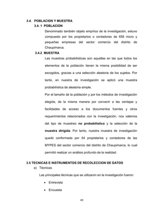49
3.4. POBLACION Y MUESTRA
3.4. 1 POBLACION
Denominado también objeto empírico de la investigación, estuvo
compuesto por los propietarios o contadores de 658 micro y
pequeñas empresas del sector comercio del distrito de
Chaupimarca.
3.4.2 MUESTRA
Las muestras probabilísticas son aquellas en las que todos los
elementos de la población tienen la misma posibilidad de ser
escogidos, gracias a una selección aleatoria de los sujetos. Por
tanto, en nuestra de investigación se aplicó una muestra
probabilística de aleatoria simple.
Por el tamaño de la población y por los métodos de investigación
elegida, de la misma manera por convenir a las ventajas y
facilidades de acceso a los documentos fuentes y otros
requerimientos relacionados con la investigación, nos valemos
del tipo de muestreo no probabilístico y la selección de la
muestra dirigida. Por tanto, nuestra muestra de investigación
quedó conformada por 54 propietarios y contadores de las
MYPES del sector comercio del distrito de Chaupimarca, lo cual
permitió realizar un análisis profundo de la realidad.
3.5 TECNICAS E INSTRUMENTOS DE RECOLECCION DE DATOS
a) Técnicas
Las principales técnicas que se utilizaron en la investigación fueron:
 Entrevista
 Encuesta
 