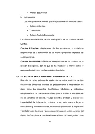 50
 Análisis documental
b) Instrumentos
Los principales instrumentos que se aplicaron en las técnicas fueron:
 Guía de entrevista
 Cuestionario
 Guía de Análisis Documental
La información necesaria para la investigación se ha obtenido de dos
fuentes:
Fuentes Primarias: directamente de los propietarios y contadores
responsables de la conducción de las micro y pequeñas empresas del
sector comercio.
Fuentes Secundarias: información necesaria que se ha obtenido de la
revisión bibliográfica, con la que se ha trabajado el marco teórico y
conceptual relacionado con las variables de estudio.
3.6 TECNICAS DE PROCESAMIENTO Y ANALISIS DE DATOS
Después de haber realizado la recolección de datos empíricos, se han
utilizado las principales técnicas de procesamiento e interpretación de
datos como las siguientes: Codificación, tabulación y elaboración
complementaria de cuadros estadísticos para el análisis e interpretación
de las variables en estudio, y luego describir, predecir y explicar con
imparcialidad la información obtenida y de esta manera llegar a
conclusiones y recomendaciones, los mismos que servirán a propietarios
y contadores de las micro y pequeñas empresas del sector comercio del
distrito de Chaupimarca, relacionados con el tema de investigación, como
 