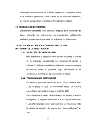51
resultado y cumplimiento de los objetivos propuestos y respuestas reales
a los problemas planteados, sobre la base de los resultados obtenidos,
las mismas que aparecen en el capítulo IV del presente trabajo.
3.7 TRATAMIENTO ESTADÍSTICO
El tratamiento estadístico se ha elaborado después de la recolección de
datos, utilizando los instrumentos correspondientes, debidamente
validados, que permiten la interpretación y observación de los datos.
3.8 SELECCIÓN, VALIDACION Y CONFIABILIDAD DE LOS
INSTRUMENTOS DE INVESTIGACION
3.8.1 SELECCIÓN DEL INSTRUMENTO
Para desarrollar el trabajo de investigación utilizamos la técnica
de la encuesta, considerando que tomamos la opinión e
información de los encuestados considerados en nuestra muestra
de estudio sobre el problema, cuyo instrumento es el
cuestionario, el mismo que se encuentra en el anexo.
3.8.2 VALIDACION DEL INSTRUMENTO
En términos generales Hernández et al. (2014) refirieron que:
“…es el grado en que un instrumento refleja un dominio
específico de contenido de lo que se mide” (p. 201)
Para determinar la validez del instrumento, se sometió a, validez
de expertos. Al respecto, Hernández et al. (2014) señalaron que:
“…se refiere al grado en que aparentemente un instrumento mide
la variable en cuestión, de acuerdo con “voces calificadas” (p.
204)
 