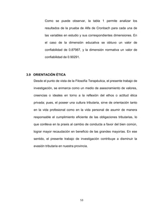 53
Como se puede observar, la tabla 1 permite analizar los
resultados de la prueba de Alfa de Cronbach para cada una de
las variables en estudio y sus correspondientes dimensiones. En
el caso de la dimensión educativa se obtuvo un valor de
confiabilidad de 0.87987, y la dimensión normativa un valor de
confiabilidad de 0.90291.
3.9 ORIENTACIÓN ÉTICA
Desde el punto de vista de la Filosofía Terapéutica, el presente trabajo de
investigación, se enmarca como un medio de asesoramiento de valores,
creencias o ideales en torno a la reflexión del ethos o actitud ética
privada; pues, el poseer una cultura tributaria, sirve de orientación tanto
en la vida profesional como en la vida personal de asumir de manera
responsable el cumplimiento eficiente de las obligaciones tributarias, lo
que conlleva en la praxis al cambio de conducta a favor del bien común,
lograr mayor recaudación en beneficio de las grandes mayorías. En ese
sentido, el presente trabajo de investigación contribuye a disminuir la
evasión tributaria en nuestra provincia.
 