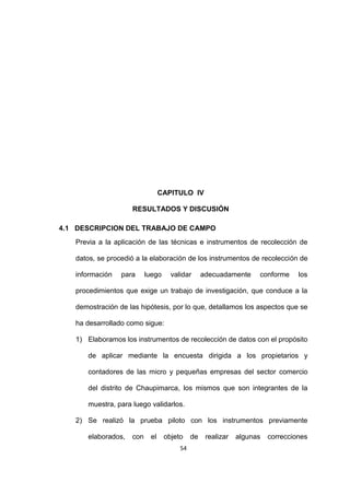54
CAPITULO IV
RESULTADOS Y DISCUSIÓN
4.1 DESCRIPCION DEL TRABAJO DE CAMPO
Previa a la aplicación de las técnicas e instrumentos de recolección de
datos, se procedió a la elaboración de los instrumentos de recolección de
información para luego validar adecuadamente conforme los
procedimientos que exige un trabajo de investigación, que conduce a la
demostración de las hipótesis, por lo que, detallamos los aspectos que se
ha desarrollado como sigue:
1) Elaboramos los instrumentos de recolección de datos con el propósito
de aplicar mediante la encuesta dirigida a los propietarios y
contadores de las micro y pequeñas empresas del sector comercio
del distrito de Chaupimarca, los mismos que son integrantes de la
muestra, para luego validarlos.
2) Se realizó la prueba piloto con los instrumentos previamente
elaborados, con el objeto de realizar algunas correcciones
 