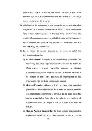55
pertinentes, tomando el 10% de la muestra, los mismos que fueron
tomados aplicando el método estadístico de “simple al azar” a los
mismos integrantes del universo.
3) Asimismo, se ha convocado a una entrevista no estructurada a los
integrantes de la muestra representativa, tomando como base solo el
10% del total de la muestra con la finalidad de reforzar la información
y recibir algunas sugerencias, y con el objetivo que las interrogantes y
los indicadores les sean de fácil lectura y comprensión para los
encuestados y los entrevistados.
4) En el trabajo de campo, después de procesar, se aplicó los
instrumentos siguientes:
a) El Cuestionario.- Se aplicó a los propietarios y contadores de
las micro y pequeñas empresas del sector comercio del distrito de
Chaupimarca, mediante preguntas cerradas y abiertas
lógicamente agrupadas, elegidas a través del método estadístico
de “simple al azar”” para garantizar la imparcialidad de los
informantes y de los datos empíricos en estudio.
b) Guía de Entrevista.- Hemos aplicado en base a las preguntas
planteadas a los integrantes de la muestra en estudio, también
con el propósito de garantizar la seriedad de los datos obtenidos
por los encuestados. Para ello se ha seleccionado mediante el
método estadístico de “simple al azar” el 10% de la muestra en
estudio.
c) Guía de Análisis Documental.- Se logró registrar algunos datos
importantes relacionados con las variables e indicadores en
 