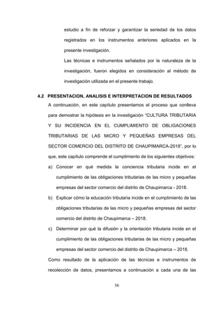 56
estudio a fin de reforzar y garantizar la seriedad de los datos
registrados en los instrumentos anteriores aplicados en la
presente investigación.
Las técnicas e instrumentos señalados por la naturaleza de la
investigación, fueron elegidos en consideración al método de
investigación utilizada en el presente trabajo.
4.2 PRESENTACION, ANALISIS E INTERPRETACION DE RESULTADOS
A continuación, en este capítulo presentamos el proceso que conlleva
para demostrar la hipótesis en la investigación “CULTURA TRIBUTARIA
Y SU INCIDENCIA EN EL CUMPLIMIENTO DE OBLIGACIONES
TRIBUTARIAS DE LAS MICRO Y PEQUEÑAS EMPRESAS DEL
SECTOR COMERCIO DEL DISTRITO DE CHAUPIMARCA-2018”, por lo
que, este capítulo comprende el cumplimiento de los siguientes objetivos:
a) Conocer en qué medida la conciencia tributaria incide en el
cumplimiento de las obligaciones tributarias de las micro y pequeñas
empresas del sector comercio del distrito de Chaupimarca - 2018.
b) Explicar cómo la educación tributaria incide en el cumplimiento de las
obligaciones tributarias de las micro y pequeñas empresas del sector
comercio del distrito de Chaupimarca – 2018.
c) Determinar por qué la difusión y la orientación tributaria incide en el
cumplimiento de las obligaciones tributarias de las micro y pequeñas
empresas del sector comercio del distrito de Chaupimarca – 2018.
Como resultado de la aplicación de las técnicas e instrumentos de
recolección de datos, presentamos a continuación a cada una de las
 