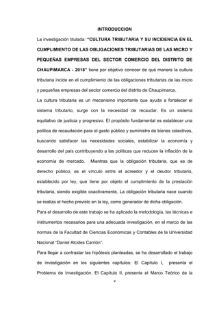 v
INTRODUCCION
La investigación titulada: “CULTURA TRIBUTARIA Y SU INCIDENCIA EN EL
CUMPLIMIENTO DE LAS OBLIGACIONES TRIBUTARIAS DE LAS MICRO Y
PEQUEÑAS EMPRESAS DEL SECTOR COMERCIO DEL DISTRITO DE
CHAUPIMARCA - 2018” tiene por objetivo conocer de qué manera la cultura
tributaria incide en el cumplimiento de las obligaciones tributarias de las micro
y pequeñas empresas del sector comercio del distrito de Chaupimarca.
La cultura tributaria es un mecanismo importante que ayuda a fortalecer el
sistema tributario, surge con la necesidad de recaudar. Es un sistema
equitativo de justicia y progresivo. El propósito fundamental es establecer una
política de recaudación para el gasto público y suministro de bienes colectivos,
buscando satisfacer las necesidades sociales, estabilizar la economía y
desarrollo del país contribuyendo a las políticas que reducen la inflación de la
economía de mercado. Mientras que la obligación tributaria, que es de
derecho público, es el vínculo entre el acreedor y el deudor tributario,
establecido por ley, que tiene por objeto el cumplimiento de la prestación
tributaria, siendo exigible coactivamente. La obligación tributaria nace cuando
se realiza el hecho previsto en la ley, como generador de dicha obligación.
Para el desarrollo de este trabajo se ha aplicado la metodología, las técnicas e
instrumentos necesarios para una adecuada investigación, en el marco de las
normas de la Facultad de Ciencias Económicas y Contables de la Universidad
Nacional “Daniel Alcides Carrión”.
Para llegar a contrastar las hipótesis planteadas, se ha desarrollado el trabajo
de investigación en los siguientes capítulos: El Capítulo I, presenta el
Problema de Investigación. El Capítulo II, presenta el Marco Teórico de la
 