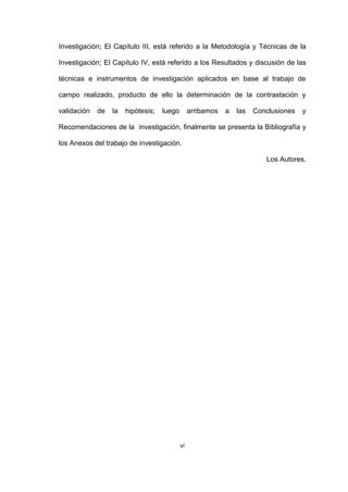 vi
Investigación; El Capítulo III, está referido a la Metodología y Técnicas de la
Investigación; El Capítulo IV, está referido a los Resultados y discusión de las
técnicas e instrumentos de investigación aplicados en base al trabajo de
campo realizado, producto de ello la determinación de la contrastación y
validación de la hipótesis; luego arribamos a las Conclusiones y
Recomendaciones de la investigación, finalmente se presenta la Bibliografía y
los Anexos del trabajo de investigación.
Los Autores.
 