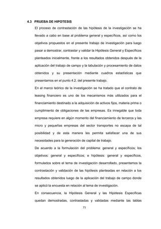 71
4.3 PRUEBA DE HIPOTESIS
El proceso de contrastación de las hipótesis de la investigación se ha
llevado a cabo en base al problema general y específicos, así como los
objetivos propuestos en el presente trabajo de investigación para luego
pasar a demostrar, contrastar y validar la Hipótesis General y Específicos
planteados inicialmente, frente a los resultados obtenidos después de la
aplicación del trabajo de campo y la tabulación y procesamiento de datos
obtenidos y su presentación mediante cuadros estadísticas que
presentamos en el punto 4.2. del presente trabajo.
En el marco teórico de la investigación se ha tratado que el contrato de
leasing financiero es uno de los mecanismos más utilizados para el
financiamiento destinado a la adquisición de activos fijos, materia prima o
cumplimiento de obligaciones de las empresas. Es innegable que toda
empresa requiere en algún momento del financiamiento de terceros y las
micro y pequeñas empresas del sector transportes no escapa de tal
posibilidad y de esta manera les permita satisfacer una de sus
necesidades para la generación de capital de trabajo.
De acuerdo a la formulación del problema: general y específicos; los
objetivos: general y específicos; e hipótesis: general y específicos,
formulados sobre el tema de investigación desarrollado, presentamos la
contrastación y validación de las hipótesis planteadas en relación a los
resultados obtenidos luego de la aplicación del trabajo de campo donde
se aplicó la encuesta en relación al tema de investigación.
En consecuencia, la Hipótesis General y las Hipótesis Específicas
quedan demostradas, contrastadas y validadas mediante las tablas
 