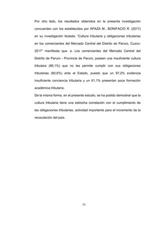 73
Por otro lado, los resultados obtenidos en la presenta investigación
concuerdan con los establecidos por APAZA M., BONIFACIO R. (2017)
en su investigación titulada: “Cultura tributaria y obligaciones tributarias
en los comerciantes del Mercado Central del Distrito de Paruro, Cuzco-
2017” manifiesta que: a. Los comerciantes del Mercado Central del
Distrito de Paruro - Provincia de Paruro, poseen una insuficiente cultura
tributara (86,1%) que no les permite cumplir con sus obligaciones
tributarias (80,6%) ante el Estado, puesto que un 97,2% evidencia
insuficiente conciencia tributaria y un 61,1% presentan poca formación
académica tributaria.
De la misma forma, en el presente estudio, se ha podido demostrar que la
cultura tributaria tiene una estrecha correlación con el cumplimiento de
las obligaciones tributarias, actividad importante para el incremento de la
recaudación del país.
 