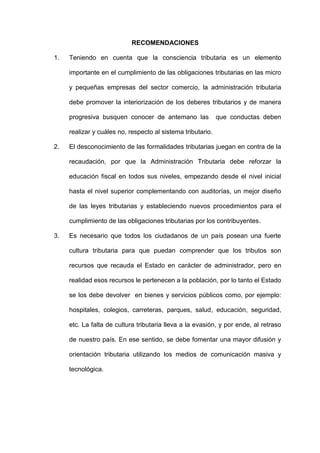 RECOMENDACIONES
1. Teniendo en cuenta que la consciencia tributaria es un elemento
importante en el cumplimiento de las obligaciones tributarias en las micro
y pequeñas empresas del sector comercio, la administración tributaria
debe promover la interiorización de los deberes tributarios y de manera
progresiva busquen conocer de antemano las que conductas deben
realizar y cuáles no, respecto al sistema tributario.
2. El desconocimiento de las formalidades tributarias juegan en contra de la
recaudación, por que la Administración Tributaria debe reforzar la
educación fiscal en todos sus niveles, empezando desde el nivel inicial
hasta el nivel superior complementando con auditorías, un mejor diseño
de las leyes tributarias y estableciendo nuevos procedimientos para el
cumplimiento de las obligaciones tributarias por los contribuyentes.
3. Es necesario que todos los ciudadanos de un país posean una fuerte
cultura tributaria para que puedan comprender que los tributos son
recursos que recauda el Estado en carácter de administrador, pero en
realidad esos recursos le pertenecen a la población, por lo tanto el Estado
se los debe devolver en bienes y servicios públicos como, por ejemplo:
hospitales, colegios, carreteras, parques, salud, educación, seguridad,
etc. La falta de cultura tributaria lleva a la evasión, y por ende, al retraso
de nuestro país. En ese sentido, se debe fomentar una mayor difusión y
orientación tributaria utilizando los medios de comunicación masiva y
tecnológica.
 