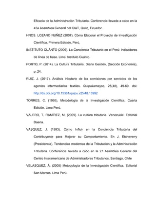 Eficacia de la Administración Tributaria. Conferencia llevada a cabo en la
45a Asamblea General del CIAT, Quito, Ecuador.
HNOS. LOZANO NUÑEZ (2007), Cómo Elaborar el Proyecto de Investigación
Científica, Primera Edición, Perú.
INSTITUTO CUÁNTO (2009). La Conciencia Tributaria en el Perú: Indicadores
de línea de base. Lima: Instituto Cuánto.
PORTO, P. (2014). La Cultura Tributaria. Diario Gestión, (Sección Economía),
p. 24.
RUIZ, J. (2017). Análisis tributario de las comisiones por servicios de los
agentes intermediarios textiles. Quipukamayoc, 25(48), 49-60. doi:
http://dx.doi.org/10.15381/quipu.v25i48.13992
TORRES, C. (1995), Metodología de la Investigación Científica, Cuarta
Edición, Lima Perú.
VALERO, T. RAMÍREZ, M. (2009). La cultura tributaria. Venezuela: Editorial
Daena.
VASQUEZ, J. (1993). Cómo Influir en la Conciencia Tributaria del
Contribuyente para Mejorar su Comportamiento. En J. Etcheverry
(Presidencia), Tendencias modernas de la Tributación y la Administración
Tributaria. Conferencia llevada a cabo en la 27 Asamblea General del
Centro Interamericano de Administradores Tributarios, Santiago, Chile
VELASQUEZ, Á. (2005) Metodología de la Investigación Científica, Editorial
San Marcos, Lima Perú.
 