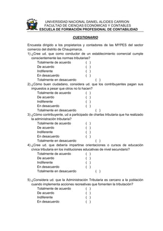 UNIVERSIDAD NACIONAL DANIEL ALCIDES CARRION
FACULTAD DE CIENCIAS ECONOMICAS Y CONTABLES
ESCUELA DE FORMACIÓN PROFESIONAL DE CONTABILIDAD
CUESTIONARIO
Encuesta dirigido a los propietarios y contadores de las MYPES del sector
comercio del distrito de Chaupimarca.
1) ¿Cree ud. que como conductor de un establecimiento comercial cumple
conscientemente las normas tributarias?
Totalmente de acuerdo ( )
De acuerdo ( )
Indiferente ( )
En desacuerdo ( )
Totalmente en desacuerdo ( )
2) ¿Cómo buen ciudadano, considera ud. que los contribuyentes pagan sus
impuestos a pesar que otros no lo hacen?
Totalmente de acuerdo ( )
De acuerdo ( )
Indiferente ( )
En desacuerdo ( )
Totalmente en desacuerdo ( )
3) ¿Cómo contribuyente, ud a participado de charlas tributaria que ha realizado
la administración tributaria?
Totalmente de acuerdo ( )
De acuerdo ( )
Indiferente ( )
En desacuerdo ( )
Totalmente en desacuerdo ( )
4) ¿Cree ud. que debería impartirse orientaciones o cursos de educación
cívica tributaria en los instituciones educativas de nivel secundario?
Totalmente de acuerdo ( )
De acuerdo ( )
Indiferente ( )
En desacuerdo ( )
Totalmente en desacuerdo ( )
5) ¿Considera ud. que la Administración Tributaria es cercano a la población
cuando implementa acciones recreativas que fomenten la tributación?
Totalmente de acuerdo ( )
De acuerdo ( )
Indiferente ( )
En desacuerdo ( )
 
