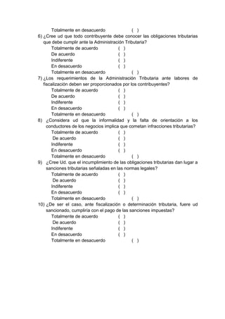 Totalmente en desacuerdo ( )
6) ¿Cree ud que todo contribuyente debe conocer las obligaciones tributarias
que debe cumplir ante la Administración Tributaria?
Totalmente de acuerdo ( )
De acuerdo ( )
Indiferente ( )
En desacuerdo ( )
Totalmente en desacuerdo ( )
7) ¿Los requerimientos de la Administración Tributaria ante labores de
fiscalización deben ser proporcionados por los contribuyentes?
Totalmente de acuerdo ( )
De acuerdo ( )
Indiferente ( )
En desacuerdo ( )
Totalmente en desacuerdo ( )
8) ¿Considera ud que la informalidad y la falta de orientación a los
conductores de los negocios implica que cometan infracciones tributarias?
Totalmente de acuerdo ( )
De acuerdo ( )
Indiferente ( )
En desacuerdo ( )
Totalmente en desacuerdo ( )
9) ¿Cree Ud. que el incumplimiento de las obligaciones tributarias dan lugar a
sanciones tributarias señaladas en las normas legales?
Totalmente de acuerdo ( )
De acuerdo ( )
Indiferente ( )
En desacuerdo ( )
Totalmente en desacuerdo ( )
10) ¿De ser el caso, ante fiscalización o determinación tributaria, fuere ud
sancionado, cumpliría con el pago de las sanciones impuestas?
Totalmente de acuerdo ( )
De acuerdo ( )
Indiferente ( )
En desacuerdo ( )
Totalmente en desacuerdo ( )
 