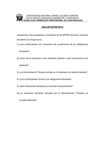 UNIVERSIDAD NACIONAL DANIEL ALCIDES CARRION
FACULTAD DE CIENCIAS ECONOMICAS Y CONTABLES
ESCUELA DE FORMACIÓN PROFESIONAL DE CONTABILIDAD
GUIA DE ENTREVISTA
Cuestionario a los propietarios y contadores de las MYPES del sector comercio
del distrito de Chaupimarca.
1) ¿Los contribuyentes son consciente del cumplimiento de las obligaciones
tributarias?
2) ¿Cree que la educación cívica tributaria ayudará a crear consciencia en la
población?
3) ¿La Administración Tributaria cumple su rol orientador en materia tributaria?
4) ¿Los contribuyentes conocen sus obligaciones tributarias?
5) ¿Qué infracciones tributarias se comenten frecuentemente?
6) ¿La sanciones tributarias impuesta por la Administración Tributaria se
cumplen fielmente?
 