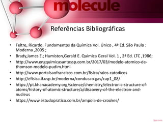 Referências Bibliográficas
• Feltre, Ricardo. Fundamentos da Química Vol. Único , 4ª Ed. São Paulo :
Moderna ,2005 ;
• Brady,James E.; Humiston,Gerald E. Química Geral Vol. 1 , 2ª Ed. LTC ,1986;
• http://www.engquimicasantossp.com.br/2017/03/modelo-atomico-de-
thomson-modelo-pudim.html
• http://www.portalsaofrancisco.com.br/fisica/raios-catodicos
• http://efisica.if.usp.br/moderna/conducao-gas/cap1_08/
• https://pt.khanacademy.org/science/chemistry/electronic-structure-of-
atoms/history-of-atomic-structure/a/discovery-of-the-electron-and-
nucleus
• https://www.estudopratico.com.br/ampola-de-crookes/
 