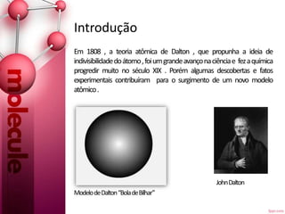 Introdução
Em 1808 , a teoria atômica de Dalton , que propunha a ideia de
indivisibilidadedoátomo,foiumgrandeavançonaciênciae fezaquímica
progredir muito no século XIX . Porém algumas descobertas e fatos
experimentais contribuíram para o surgimento de um novo modelo
atômico.
JohnDalton
ModelodeDalton“BoladeBilhar”
 