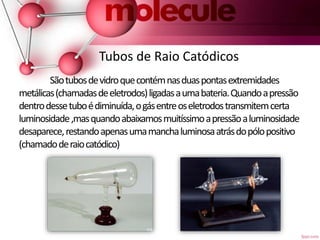 Tubos de Raio Catódicos
Sãotubosdevidroquecontémnasduaspontasextremidades
metálicas(chamadasdeeletrodos)ligadasaumabateria.Quandoapressão
dentrodessetuboédiminuída,ogásentreoseletrodostransmitemcerta
luminosidade,masquandoabaixamosmuitíssimoapressãoaluminosidade
desaparece,restandoapenasumamanchaluminosaatrásdopólopositivo
(chamadoderaiocatódico)
 