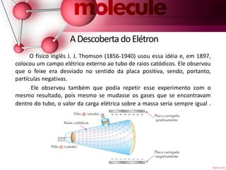 ADescobertadoElétron
O físico inglês J. J. Thomson (1856-1940) usou essa idéia e, em 1897,
colocou um campo elétrico externo ao tubo de raios catódicos. Ele observou
que o feixe era desviado no sentido da placa positiva, sendo, portanto,
partículas negativas.
Ele observou também que podia repetir esse experimento com o
mesmo resultado, pois mesmo se mudasse os gases que se encontravam
dentro do tubo, o valor da carga elétrica sobre a massa seria sempre igual .
 