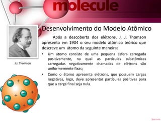 Desenvolvimento do Modelo Atômico
Após a descoberta dos elétrons, J. J. Thomson
apresenta em 1904 o seu modelo atômico teórico que
descreve um átomo da seguinte maneira:
• Um átomo consiste de uma pequena esfera carregada
positivamente, na qual as partículas subatômicas
carregadas negativamente chamadas de elétrons são
uniformemente fixas;
• Como o átomo apresenta elétrons, que possuem cargas
negativas, logo, deve apresentar partículas positivas para
que a carga final seja nula.
J.J. Thomson
 