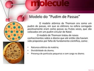 Modelo do “Pudim de Passas”
O modelo atômico de Thomson era como um
pudim de passas, em que os elétrons na esfera carregada
positivamente eram como passas ou frutos secos, que são
colocados em um pudim circular de Natal.
O modelo de Thomson tratou de novos
conhecimentos sobre o átomo que até então não haviam
sido propostos por falta de fundamento cientifico, como:
• Natureza elétrica da matéria;
• Divisibilidade do átomo;
• Presença de partículas pequenas e com carga no átomo.
 