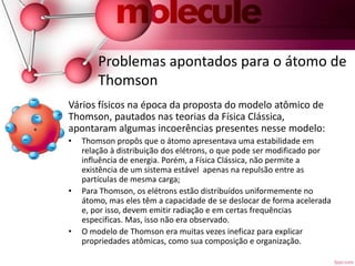 Problemas apontados para o átomo de
Thomson
Vários físicos na época da proposta do modelo atômico de
Thomson, pautados nas teorias da Física Clássica,
apontaram algumas incoerências presentes nesse modelo:
• Thomson propôs que o átomo apresentava uma estabilidade em
relação à distribuição dos elétrons, o que pode ser modificado por
influência de energia. Porém, a Física Clássica, não permite a
existência de um sistema estável apenas na repulsão entre as
partículas de mesma carga;
• Para Thomson, os elétrons estão distribuídos uniformemente no
átomo, mas eles têm a capacidade de se deslocar de forma acelerada
e, por isso, devem emitir radiação e em certas frequências
especificas. Mas, isso não era observado.
• O modelo de Thomson era muitas vezes ineficaz para explicar
propriedades atômicas, como sua composição e organização.
 