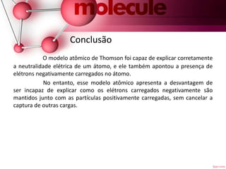 Conclusão
O modelo atômico de Thomson foi capaz de explicar corretamente
a neutralidade elétrica de um átomo, e ele também apontou a presença de
elétrons negativamente carregados no átomo.
No entanto, esse modelo atômico apresenta a desvantagem de
ser incapaz de explicar como os elétrons carregados negativamente são
mantidos junto com as partículas positivamente carregadas, sem cancelar a
captura de outras cargas.
 