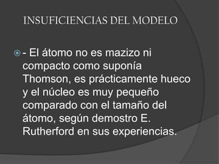 INSUFICIENCIAS DEL MODELO- El átomo no es mazizo ni compacto como suponía Thomson, es prácticamente hueco y el núcleo es muy pequeño comparado con el tamaño del átomo, según demostro E. Rutherford en sus experiencias.