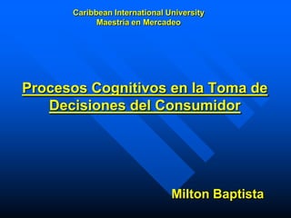 Caribbean International University
            Maestría en Mercadeo




Procesos Cognitivos en la Toma de
   Decisiones del Consumidor




                               Milton Baptista
 