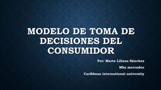 MODELO DE TOMA DE
DECISIONES DEL
CONSUMIDOR
Por: Marta Liliana Sánchez
Mba mercadeo
Caribbean international university
 
