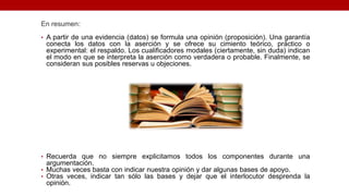 En resumen:
• A partir de una evidencia (datos) se formula una opinión (proposición). Una garantía
conecta los datos con la aserción y se ofrece su cimiento teórico, práctico o
experimental: el respaldo. Los cualificadores modales (ciertamente, sin duda) indican
el modo en que se interpreta la aserción como verdadera o probable. Finalmente, se
consideran sus posibles reservas u objeciones.
• Recuerda que no siempre explicitamos todos los componentes durante una
argumentación.
• Muchas veces basta con indicar nuestra opinión y dar algunas bases de apoyo.
• Otras veces, indicar tan sólo las bases y dejar que el interlocutor desprenda la
opinión.
 