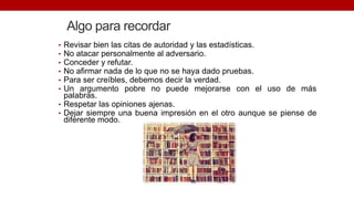 Algo para recordar
• Revisar bien las citas de autoridad y las estadísticas.
• No atacar personalmente al adversario.
• Conceder y refutar.
• No afirmar nada de lo que no se haya dado pruebas.
• Para ser creíbles, debemos decir la verdad.
• Un argumento pobre no puede mejorarse con el uso de más
palabras.
• Respetar las opiniones ajenas.
• Dejar siempre una buena impresión en el otro aunque se piense de
diferente modo.
 