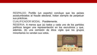 RESPALDO: Portillo (un experto) concluye que los países
acostumbrados al fraude electoral, tratan siempre de perpetuar
sus prácticas.
CUALIFICADOR MODAL: Posiblemente.
RESERVA: A menos que (a) todos y cada uno de los partidos
políticos tengan una representación en los escrutinios y que,
además, (b) una comisión de ética vigile que los grupos
minoritarios no vendan sus votos.
 