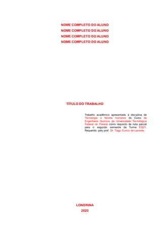NOME COMPLETO DO ALUNO
NOME COMPLETO DO ALUNO
NOME COMPLETO DO ALUNO
NOME COMPLETO DO ALUNO
TÍTULO DO TRABALHO
Trabalho acadêmico apresentado à disciplina de
Tecnologia e fatores humanos do Curso de
Engenharia Química da Universidade Tecnológica
Federal do Paraná como requisito de nota parcial
para o segundo semestre da Turma EQ21.
Requerido pelo prof. Dr. Tiago Eurico de Lacerda.
LONDRINA
2020
 
