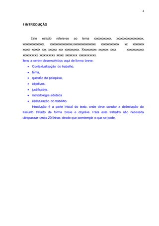 4
1 INTRODUÇÃO
Este estudo refere-se ao tema xxxxxxxxxxxx, xxxxxxxxxxxxxxxxxxx,
xxxxxxxxxxxxxxx, xxxxxxxxxxxxxxxx,xxxxxxxxxxxxxxxx xxxxxxxxxxxxx xx xxxxxxxx
xxxxx xxxxxx xxx xxxxxx xxx xxxxxxxxxx. Xxxxxxxxxx xxxxxxx xxxx xxxxxxxxxxxx
xxxxxxxxxx xxxxxxxxxx xxxxx xxxxxxxx xxxxxxxxxxx.
Itens a serem desenvolvidos aqui de forma breve:
 Contextualização do trabalho,
 tema,
 questão de pesquisa,
 objetivos,
 justificativa,
 metodologia adotada
 estruturação do trabalho.
Introdução é a parte inicial do texto, onde deve constar a delimitação do
assunto tratado de forma breve e objetiva. Para este trabalho não necessita
ultrapassar umas 20 linhas desde que comtemple o que se pede.
 