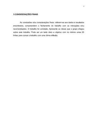 7
3 CONSIDERAÇÕES FINAIS
As conclusões e/ou considerações finais: referem-se aos dados e resultados
encontrados, compreendem o fechamento do trabalho com as indicações e/ou
recomendações. O trabalho foi concluído. Apresente as ideias que o grupo chegou
sobre este trabalho. Pode ser um texto claro e objetivo com no mínimo umas 20
linhas para coroar o trabalho com uma ótima reflexão.
 