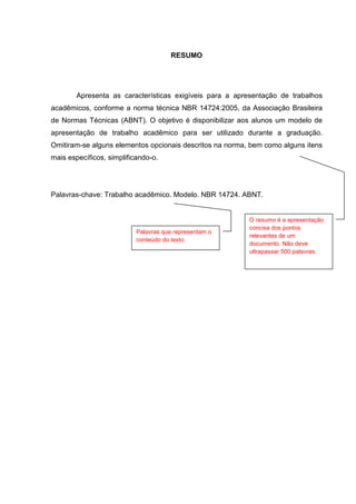 2




                                      RESUMO




        Apresenta as características exigíveis para a apresentação de trabalhos
acadêmicos, conforme a norma técnica NBR 14724:2005, da Associação Brasileira
de Normas Técnicas (ABNT). O objetivo é disponibilizar aos alunos um modelo de
apresentação de trabalho acadêmico para ser utilizado durante a graduação.
Omitiram-se alguns elementos opcionais descritos na norma, bem como alguns itens
mais específicos, simplificando-o.




Palavras-chave: Trabalho acadêmico. Modelo. NBR 14724. ABNT.


                                                          O resumo é a apresentação
                                                          concisa dos pontos
                           Palavras que representam o
                                                          relevantes de um
                           conteúdo do texto.
                                                          documento. Não deve
                                                          ultrapassar 500 palavras.
 