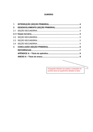 3




                                                    SUMÁRIO




1      INTRODUÇÃO (SEÇÃO PRIMÁRIA)........................................................... 4
2      DESENVOLVIMENTO (SEÇÃO PRIMÁRIA)............................................... 5
2.1 SEÇÃO SECUNDÁRIA................................................................................. 5
2.1.1 Seção terciária............................................................................................ 5
2.2 SEÇÃO SECUNDÁRIA................................................................................. 5
2.3 SEÇÃO SECUNDÁRIA................................................................................. 5
2.4 SEÇÃO SECUNDÁRIA................................................................................. 5
3      CONCLUSÃO (SEÇÃO PRIMÁRIA)............................................................ 6
       REFERÊNCIAS............................................................................................. 7
       APÊNDICE A – Título do apêndice............................................................ 8
       ANEXO A – Título do anexo....................................................................... 9




                                                          A tipografia utilizada nas seções e subseções do
                                                          sumário deve ser igualmente utilizada no texto.
 