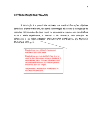 4




1 INTRODUÇÃO (SEÇÃO PRIMÁRIA)




       A introdução é a parte inicial do texto, que contém informações objetivas
para situar o tema do trabalho, tais como a delimitação do assunto e os objetivos da
pesquisa. “A introdução não deve repetir ou parafrasear o resumo, nem dar detalhes
sobre a teoria experimental, o método ou os resultados, nem antecipar as
conclusões e as recomendações” (ASSOCIAÇÃO BRASILEIRA DE NORMAS
TÉCNICAS, 1989, p. 5).


            Citação direta, com até três linhas deve vir
            inserida no texto entre aspas.

            Citação direta com mais de três linhas, deve ter
            recuo de 4 cm da margem esquerda da página. A
            fonte deve ser menor do que a utilizada no texto
            (recomenda-se tamanho 10). O espacejamento
            entre linhas deve ser simples.

            Citação direta é a transcrição exata (cópia) da
            idéia do autor consultado.
 