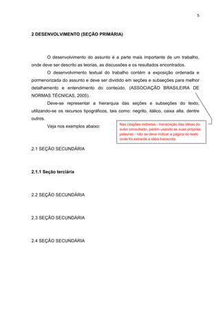 5




2 DESENVOLVIMENTO (SEÇÃO PRIMÁRIA)




          O desenvolvimento do assunto é a parte mais importante de um trabalho,
onde deve ser descrito as teorias, as discussões e os resultados encontrados.
          O desenvolvimento textual do trabalho contém a exposição ordenada e
pormenorizada do assunto e deve ser dividido em seções e subseções para melhor
detalhamento e entendimento do conteúdo. (ASSOCIAÇÃO BRASILEIRA DE
NORMAS TÉCNICAS, 2005).
          Deve-se representar a hierarquia das seções e subseções do texto,
utilizando-se os recursos tipográficos, tais como: negrito, itálico, caixa alta, dentre
outros.
                                             Nas citações indiretas - transcrição das idéias do
          Veja nos exemplos abaixo:
                                             autor consultado, porém usando as suas próprias
                                             palavras - não se deve indicar a página do texto
                                             onde foi extraída a idéia transcrita.

2.1 SEÇÃO SECUNDÁRIA




2.1.1 Seção terciária




2.2 SEÇÃO SECUNDÁRIA




2.3 SEÇÃO SECUNDÁRIA




2.4 SEÇÃO SECUNDÁRIA
 