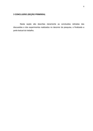 6




3 CONCLUSÃO (SEÇÃO PRIMÁRIA)




        Nesta seção são descritas claramente as conclusões retiradas das
discussões e dos experimentos realizados no decorrer da pesquisa, e finalizada a
parte textual do trabalho.
 