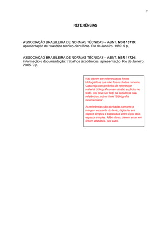 7




                                 REFERÊNCIAS




ASSOCIAÇÃO BRASILEIRA DE NORMAS TÉCNICAS – ABNT. NBR 10719:
apresentação de relatórios técnico-científicos. Rio de Janeiro, 1989. 9 p.


ASSOCIAÇÃO BRASILEIRA DE NORMAS TÉCNICAS – ABNT. NBR 14724:
informação e documentação: trabalhos acadêmicos: apresentação. Rio de Janeiro,
2005. 9 p.



                                        Não devem ser referenciadas fontes
                                        bibliográficas que não foram citadas no texto.
                                        Caso haja conveniência de referenciar
                                        material bibliográfico sem alusão explícita no
                                        texto, isto deve ser feito na seqüência das
                                        referências, sob o título “Bibliografia
                                        recomendada”.

                                        As referências são alinhadas somente à
                                        margem esquerda do texto, digitadas em
                                        espaço simples e separadas entre si por dois
                                        espaços simples. Além disso, devem estar em
                                        ordem alfabética, por autor.
 